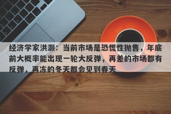 经济学家洪灏：当前市场是恐慌性抛售，年底前大概率能出现一轮大反弹，再差的市场都有反弹，再冻的冬天都会见到春天