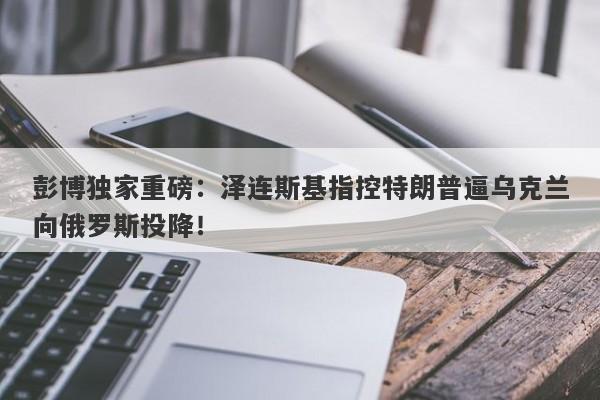 彭博独家重磅：泽连斯基指控特朗普逼乌克兰向俄罗斯投降！