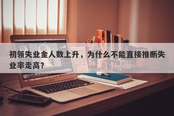 初领失业金人数上升，为什么不能直接推断失业率走高？