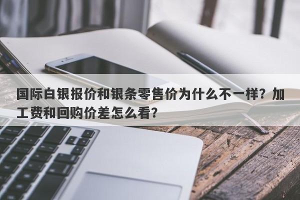 国际白银报价和银条零售价为什么不一样？加工费和回购价差怎么看？