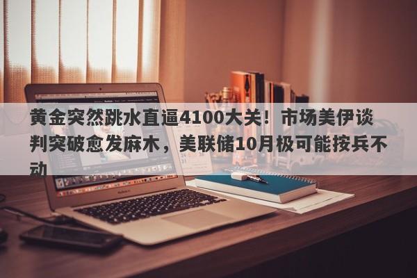 黄金突然跳水直逼4100大关！市场美伊谈判突破愈发麻木，美联储10月极可能按兵不动