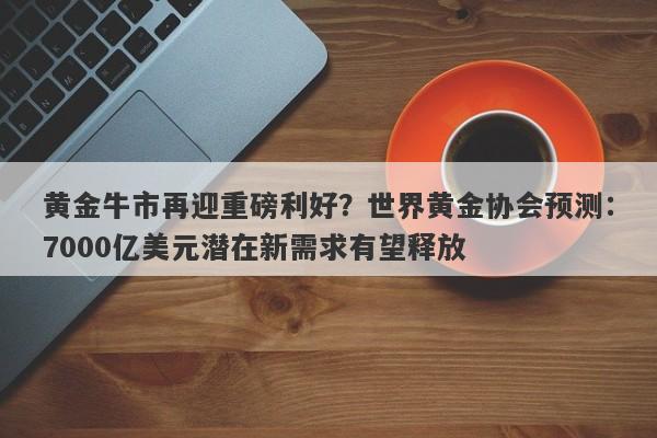 黄金牛市再迎重磅利好？世界黄金协会预测：7000亿美元潜在新需求有望释放