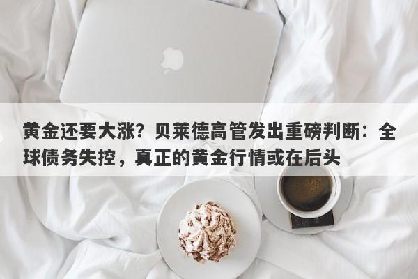 黄金还要大涨？贝莱德高管发出重磅判断：全球债务失控，真正的黄金行情或在后头