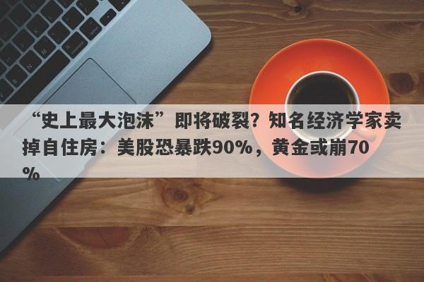 “史上最大泡沫”即将破裂？知名经济学家卖掉自住房：美股恐暴跌90%，黄金或崩70%
