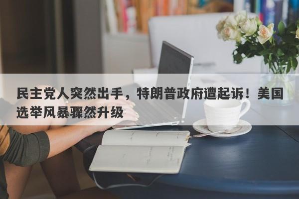 民主党人突然出手，特朗普政府遭起诉！美国选举风暴骤然升级