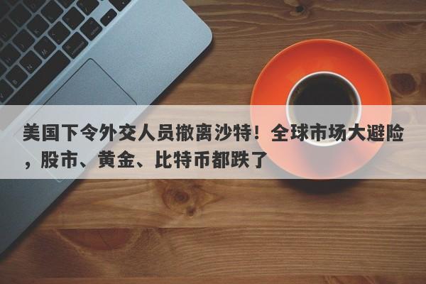 美国下令外交人员撤离沙特！全球市场大避险，股市、黄金、比特币都跌了