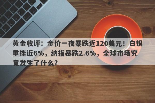 黄金收评：金价一夜暴跌近120美元！白银重挫近6%，纳指暴跌2.6%，全球市场究竟发生了什么？