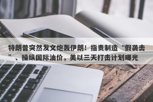 特朗普突然发文炮轰伊朗！指责制造“假袭击”、操纵国际油价，美以三天打击计划曝光