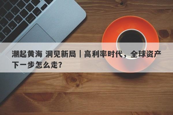 潮起黄海 洞见新局｜高利率时代，全球资产下一步怎么走？