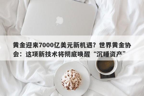 黄金迎来7000亿美元新机遇？世界黄金协会：这项新技术将彻底唤醒“沉睡资产”