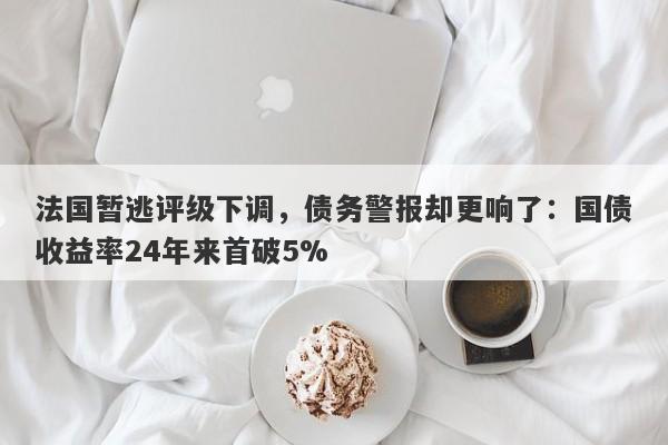 法国暂逃评级下调，债务警报却更响了：国债收益率24年来首破5%