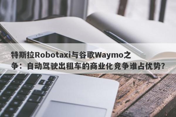 特斯拉Robotaxi与谷歌Waymo之争：自动驾驶出租车的商业化竞争谁占优势？