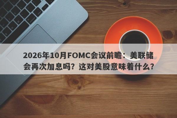 2026年10月FOMC会议前瞻：美联储会再次加息吗？这对美股意味着什么？