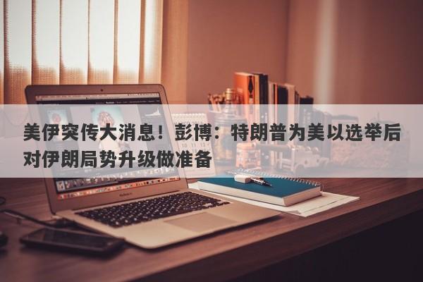 美伊突传大消息！彭博：特朗普为美以选举后对伊朗局势升级做准备