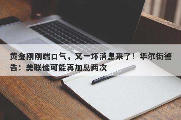 黄金刚刚喘口气，又一坏消息来了！华尔街警告：美联储可能再加息两次