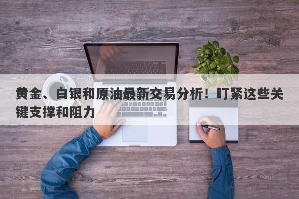 黄金、白银和原油最新交易分析！盯紧这些关键支撑和阻力