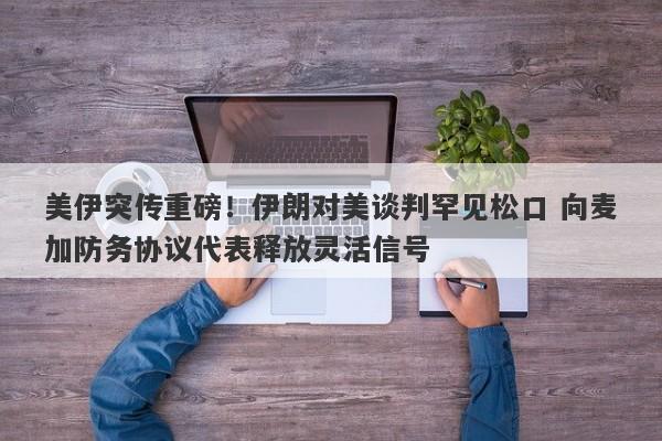 美伊突传重磅！伊朗对美谈判罕见松口 向麦加防务协议代表释放灵活信号