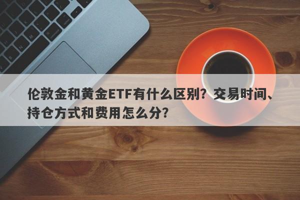 伦敦金和黄金ETF有什么区别？交易时间、持仓方式和费用怎么分？
