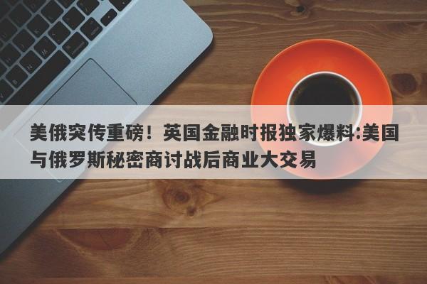美俄突传重磅！英国金融时报独家爆料:美国与俄罗斯秘密商讨战后商业大交易
