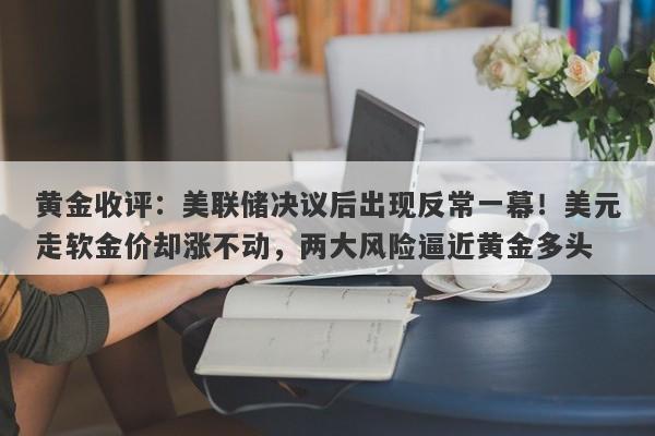黄金收评：美联储决议后出现反常一幕！美元走软金价却涨不动，两大风险逼近黄金多头