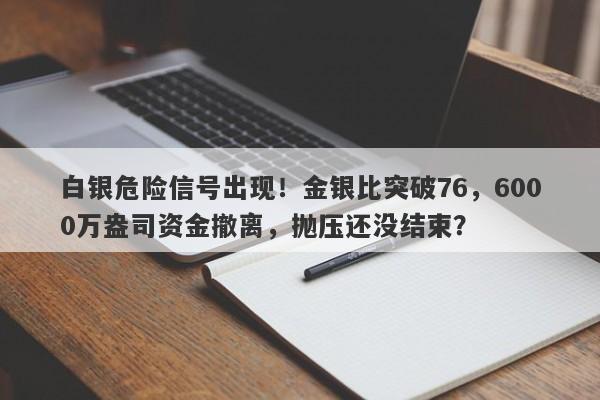 白银危险信号出现！金银比突破76，6000万盎司资金撤离，抛压还没结束？