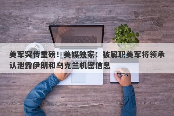 美军突传重磅！美媒独家：被解职美军将领承认泄露伊朗和乌克兰机密信息