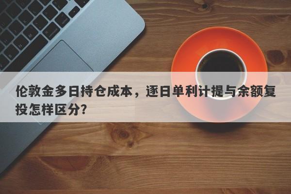 伦敦金多日持仓成本，逐日单利计提与余额复投怎样区分？